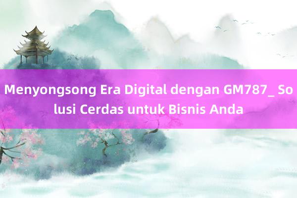 Menyongsong Era Digital dengan GM787_ Solusi Cerdas untuk Bisnis Anda