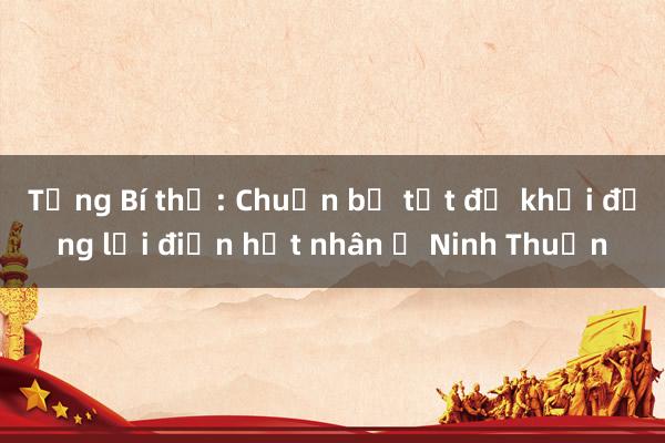 Tổng Bí thư: Chuẩn bị tốt để khởi động lại điện hạt nhân ở Ninh Thuận