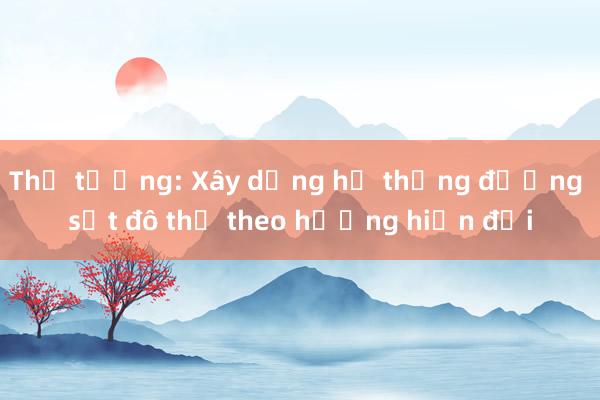 Thủ tướng: Xây dựng hệ thống đường sắt đô thị theo hướng hiện đại