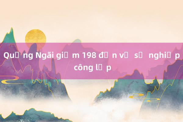 Quảng Ngãi giảm 198 đơn vị sự nghiệp công lập