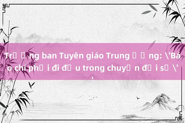 Trưởng ban Tuyên giáo Trung ương: 'Báo chí phải đi đầu trong chuyển đổi số'