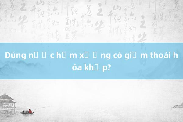 Dùng nước hầm xương có giảm thoái hóa khớp?