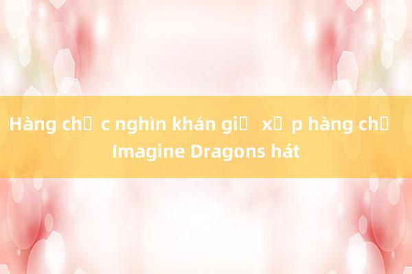 Hàng chục nghìn khán giả xếp hàng chờ Imagine Dragons hát