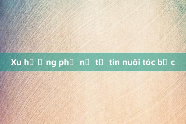 Xu hướng phụ nữ tự tin nuôi tóc bạc