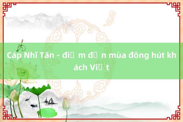 Cáp Nhĩ Tân - điểm đến mùa đông hút khách Việt