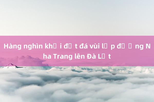 Hàng nghìn khối đất đá vùi lấp đường Nha Trang lên Đà Lạt