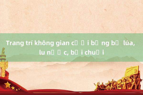 Trang trí không gian cưới bằng bồ lúa, lu nước, bụi chuối