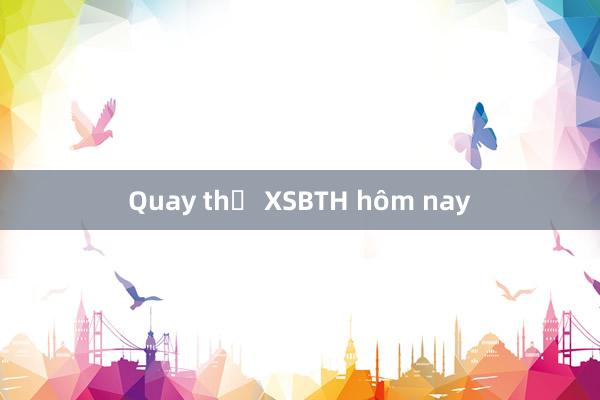 Quay thử XSBTH hôm nay