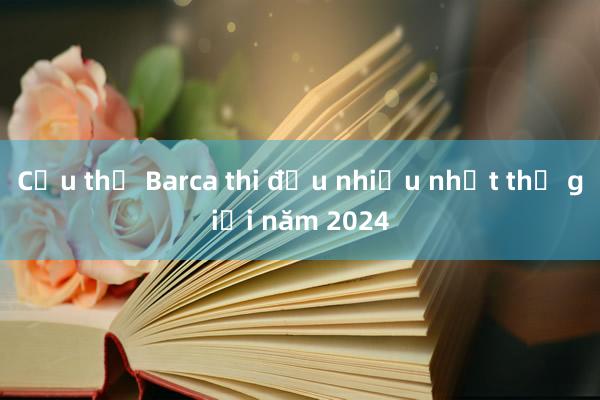 Cầu thủ Barca thi đấu nhiều nhất thế giới năm 2024