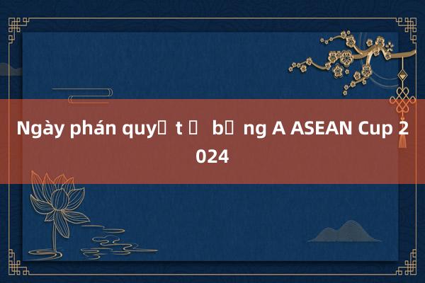 Ngày phán quyết ở bảng A ASEAN Cup 2024