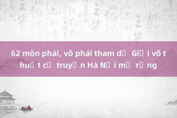 62 môn phái， võ phái tham dự Giải võ thuật cổ truyền Hà Nội mở rộng 