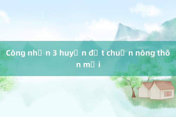 Công nhận 3 huyện đạt chuẩn nông thôn mới