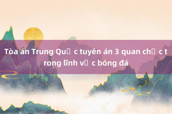 Tòa án Trung Quốc tuyên án 3 quan chức trong lĩnh vực bóng đá