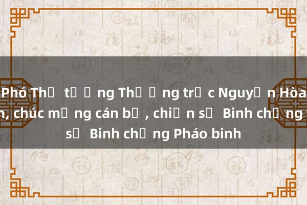 Phó Thủ tướng Thường trực Nguyễn Hòa Bình thăm， chúc mừng cán bộ， chiến sỹ Binh chủng Pháo binh