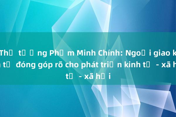 Thủ tướng Phạm Minh Chính: Ngoại giao kinh tế đóng góp rõ cho phát triển kinh tế - xã hội