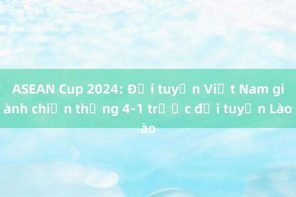 ASEAN Cup 2024: Đội tuyển Việt Nam giành chiến thắng 4-1 trước đội tuyển Lào