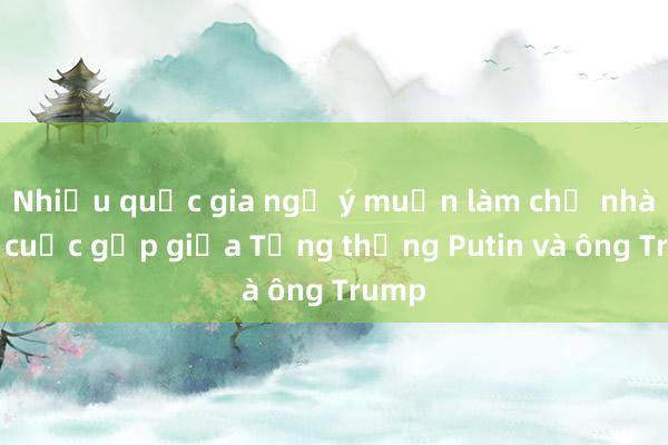 Nhiều quốc gia ngỏ ý muốn làm chủ nhà cho cuộc gặp giữa Tổng thống Putin và ông Trump