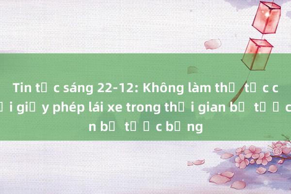 Tin tức sáng 22-12: Không làm thủ tục cấp， đổi giấy phép lái xe trong thời gian bị tước bằng