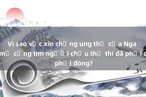 Vì sao vắc xin chống ung thư của Nga mới mở cổng tìm người chịu thử thì đã phải đóng?