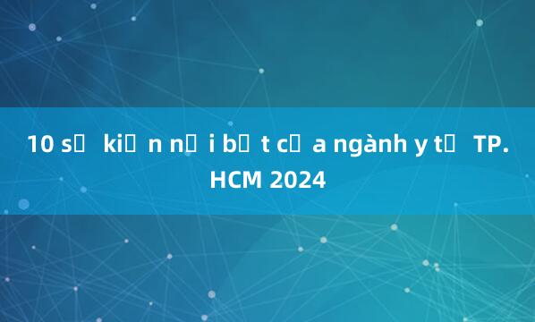 10 sự kiện nổi bật của ngành y tế TP.HCM 2024