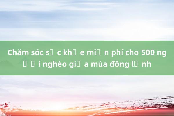 Chăm sóc sức khỏe miễn phí cho 500 người nghèo giữa mùa đông lạnh