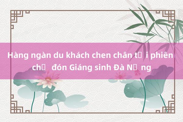 Hàng ngàn du khách chen chân tại phiên chợ đón Giáng sinh Đà Nẵng