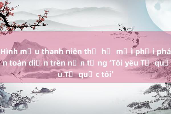 Hình mẫu thanh niên thế hệ mới phải phát triển toàn diện trên nền tảng ‘Tôi yêu Tổ quốc tôi’