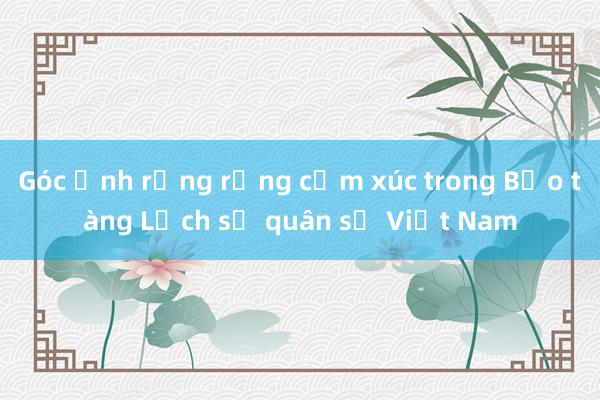 Góc ảnh rưng rưng cảm xúc trong Bảo tàng Lịch sử quân sự Việt Nam