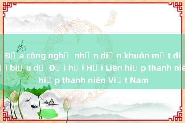 Đưa công nghệ nhận diện khuôn mặt điểm danh đại biểu dự Đại hội Hội Liên hiệp thanh niên Việt Nam