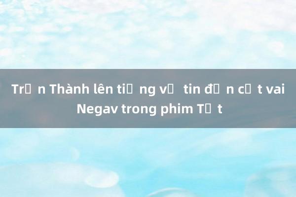 Trấn Thành lên tiếng về tin đồn cắt vai Negav trong phim Tết