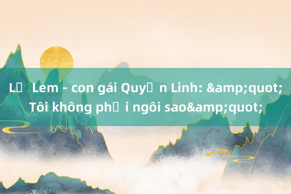 Lọ Lem - con gái Quyền Linh: &quot;Tôi không phải ngôi sao&quot;