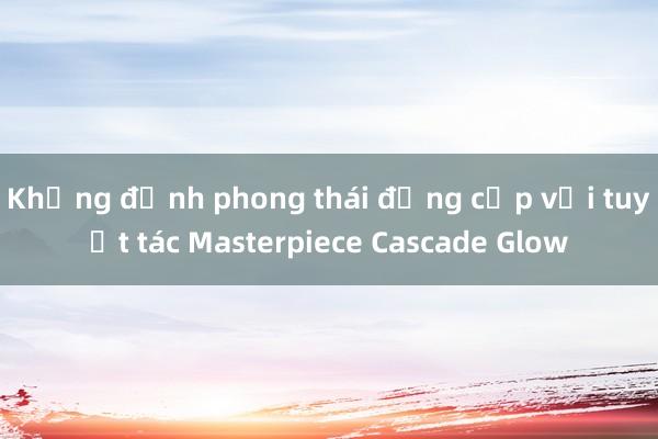 Khẳng định phong thái đẳng cấp với tuyệt tác Masterpiece Cascade Glow