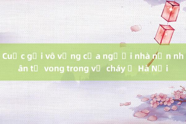 Cuộc gọi vô vọng của người nhà nạn nhân tử vong trong vụ cháy ở Hà Nội