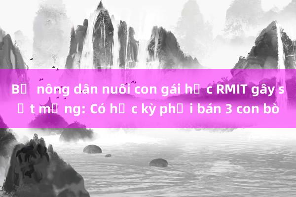 Bố nông dân nuôi con gái học RMIT gây sốt mạng: Có học kỳ phải bán 3 con bò