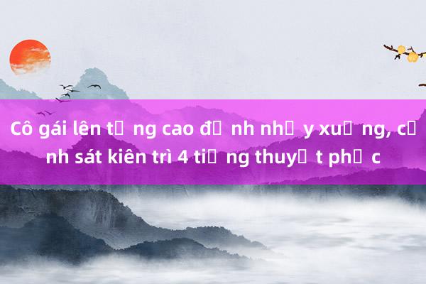 Cô gái lên tầng cao định nhảy xuống， cảnh sát kiên trì 4 tiếng thuyết phục