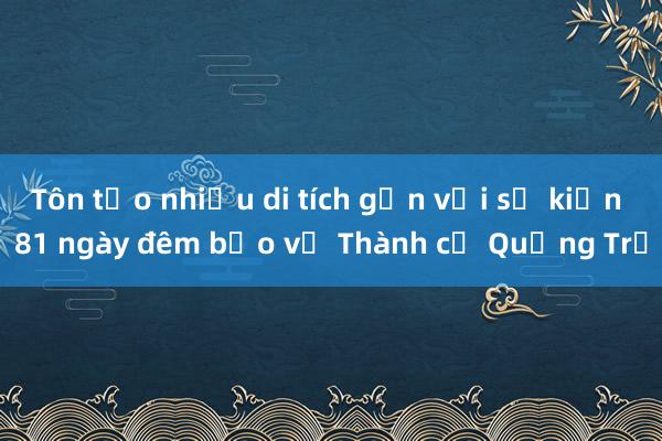 Tôn tạo nhiều di tích gắn với sự kiện 81 ngày đêm bảo vệ Thành cổ Quảng Trị