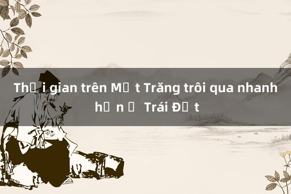 Thời gian trên Mặt Trăng trôi qua nhanh hơn ở Trái Đất