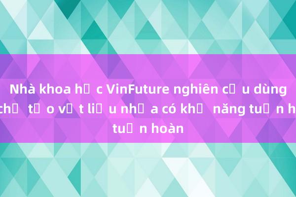 Nhà khoa học VinFuture nghiên cứu dùng AI chế tạo vật liệu nhựa có khả năng tuần hoàn