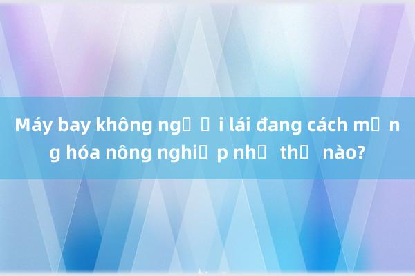 Máy bay không người lái đang cách mạng hóa nông nghiệp như thế nào?