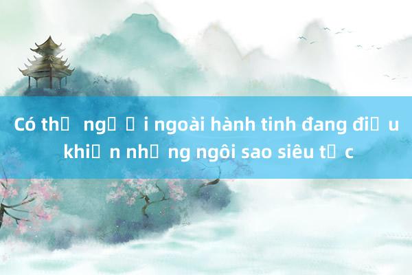 Có thể người ngoài hành tinh đang điều khiển những ngôi sao siêu tốc