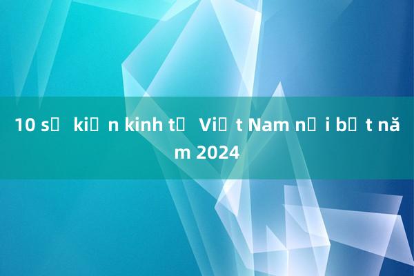 10 sự kiện kinh tế Việt Nam nổi bật năm 2024