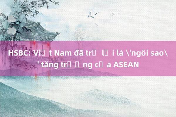 HSBC: Việt Nam đã trở lại là 'ngôi sao' tăng trưởng của ASEAN