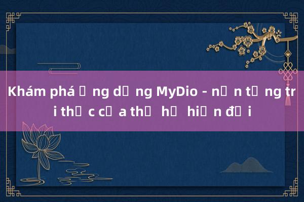 Khám phá ứng dụng MyDio - nền tảng tri thức của thế hệ hiện đại