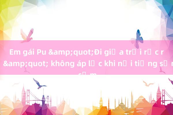 Em gái Pu &quot;Đi giữa trời rực rỡ&quot; không áp lực khi nổi tiếng sớm