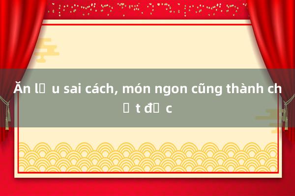 Ăn lẩu sai cách, món ngon cũng thành chất độc