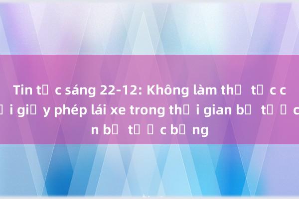 Tin tức sáng 22-12: Không làm thủ tục cấp, đổi giấy phép lái xe trong thời gian bị tước bằng