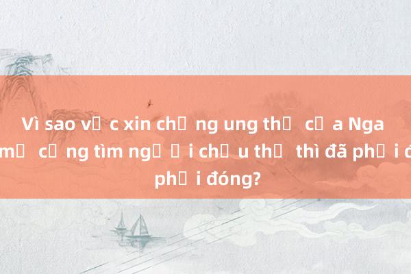 Vì sao vắc xin chống ung thư của Nga mới mở cổng tìm người chịu thử thì đã phải đóng?