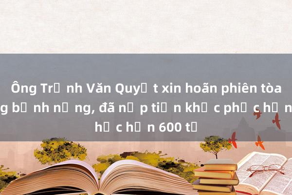 Ông Trịnh Văn Quyết xin hoãn phiên tòa vì đang bệnh nặng, đã nộp tiền khắc phục hơn 600 tỉ