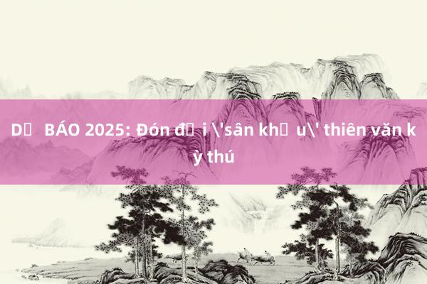 DỰ BÁO 2025: Đón đợi 'sân khấu' thiên văn kỳ thú