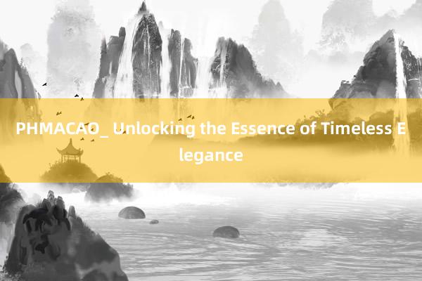 PHMACAO_ Unlocking the Essence of Timeless Elegance